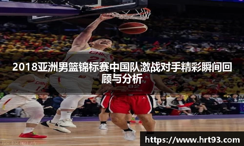 2018亚洲男篮锦标赛中国队激战对手精彩瞬间回顾与分析